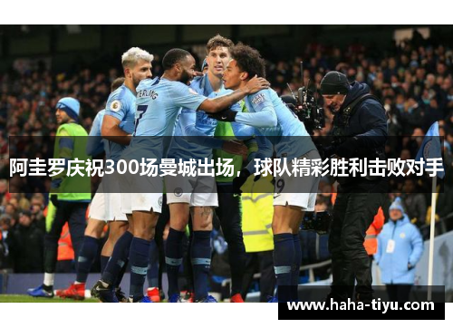 阿圭罗庆祝300场曼城出场，球队精彩胜利击败对手