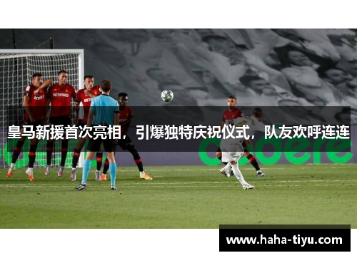 皇马新援首次亮相，引爆独特庆祝仪式，队友欢呼连连